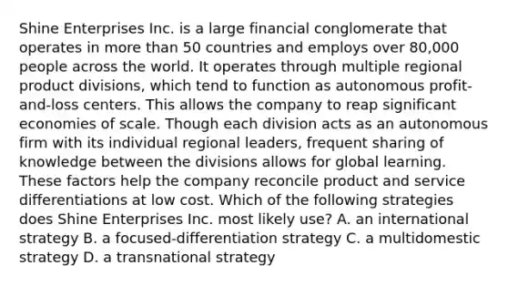 Shine Enterprises Inc. is a large financial conglomerate that operates in more than 50 countries and employs over 80,000 people across the world. It operates through multiple regional product divisions, which tend to function as autonomous profit-and-loss centers. This allows the company to reap significant economies of scale. Though each division acts as an autonomous firm with its individual regional leaders, frequent sharing of knowledge between the divisions allows for global learning. These factors help the company reconcile product and service differentiations at low cost. Which of the following strategies does Shine Enterprises Inc. most likely use? A. an international strategy B. a focused-differentiation strategy C. a multidomestic strategy D. a transnational strategy