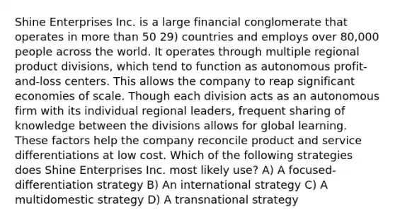 Shine Enterprises Inc. is a large financial conglomerate that operates in more than 50 29) countries and employs over 80,000 people across the world. It operates through multiple regional product divisions, which tend to function as autonomous profit-and-loss centers. This allows the company to reap significant economies of scale. Though each division acts as an autonomous firm with its individual regional leaders, frequent sharing of knowledge between the divisions allows for global learning. These factors help the company reconcile product and service differentiations at low cost. Which of the following strategies does Shine Enterprises Inc. most likely use? A) A focused-differentiation strategy B) An international strategy C) A multidomestic strategy D) A transnational strategy