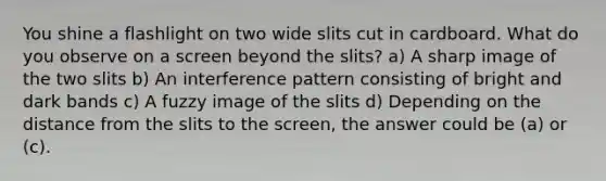 You shine a flashlight on two wide slits cut in cardboard. What do you observe on a screen beyond the slits? a) A sharp image of the two slits b) An interference pattern consisting of bright and dark bands c) A fuzzy image of the slits d) Depending on the distance from the slits to the screen, the answer could be (a) or (c).