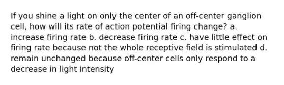 If you shine a light on only the center of an off-center ganglion cell, how will its rate of action potential firing change? a. increase firing rate b. decrease firing rate c. have little effect on firing rate because not the whole receptive field is stimulated d. remain unchanged because off-center cells only respond to a decrease in light intensity