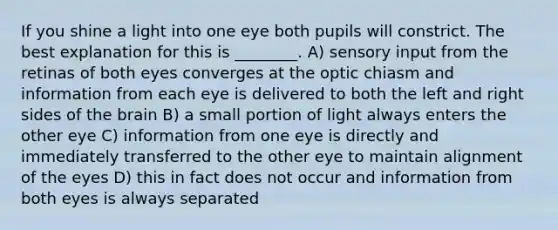 If you shine a light into one eye both pupils will constrict. The best explanation for this is ________. A) sensory input from the retinas of both eyes converges at the optic chiasm and information from each eye is delivered to both the left and right sides of the brain B) a small portion of light always enters the other eye C) information from one eye is directly and immediately transferred to the other eye to maintain alignment of the eyes D) this in fact does not occur and information from both eyes is always separated