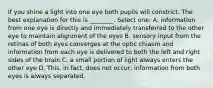 If you shine a light into one eye both pupils will constrict. The best explanation for this is ________. Select one: A. information from one eye is directly and immediately transferred to the other eye to maintain alignment of the eyes B. sensory input from the retinas of both eyes converges at the optic chiasm and information from each eye is delivered to both the left and right sides of the brain C. a small portion of light always enters the other eye D. This, in fact, does not occur; information from both eyes is always separated.