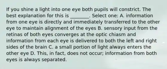 If you shine a light into one eye both pupils will constrict. The best explanation for this is ________. Select one: A. information from one eye is directly and immediately transferred to the other eye to maintain alignment of the eyes B. sensory input from the retinas of both eyes converges at the optic chiasm and information from each eye is delivered to both the left and right sides of the brain C. a small portion of light always enters the other eye D. This, in fact, does not occur; information from both eyes is always separated.