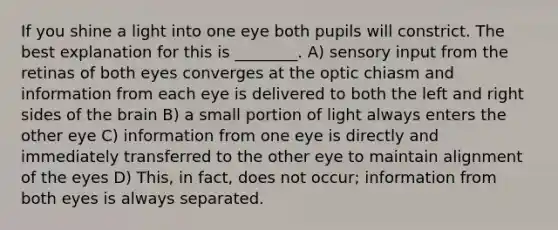 If you shine a light into one eye both pupils will constrict. The best explanation for this is ________. A) sensory input from the retinas of both eyes converges at the optic chiasm and information from each eye is delivered to both the left and right sides of the brain B) a small portion of light always enters the other eye C) information from one eye is directly and immediately transferred to the other eye to maintain alignment of the eyes D) This, in fact, does not occur; information from both eyes is always separated.