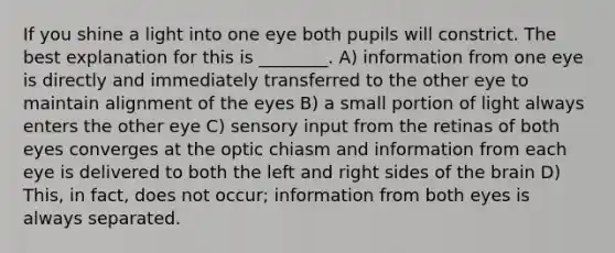 If you shine a light into one eye both pupils will constrict. The best explanation for this is ________. A) information from one eye is directly and immediately transferred to the other eye to maintain alignment of the eyes B) a small portion of light always enters the other eye C) sensory input from the retinas of both eyes converges at the optic chiasm and information from each eye is delivered to both the left and right sides of the brain D) This, in fact, does not occur; information from both eyes is always separated.