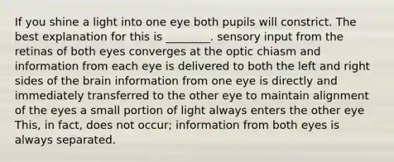 If you shine a light into one eye both pupils will constrict. The best explanation for this is ________. sensory input from the retinas of both eyes converges at the optic chiasm and information from each eye is delivered to both the left and right sides of the brain information from one eye is directly and immediately transferred to the other eye to maintain alignment of the eyes a small portion of light always enters the other eye This, in fact, does not occur; information from both eyes is always separated.