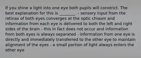 If you shine a light into one eye both pupils will constrict. The best explanation for this is ________. - sensory input from the retinas of both eyes converges at the optic chiasm and information from each eye is delivered to both the left and right sides of the brain - this in fact does not occur and information from both eyes is always separated - information from one eye is directly and immediately transferred to the other eye to maintain alignment of the eyes - a small portion of light always enters the other eye