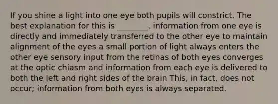 If you shine a light into one eye both pupils will constrict. The best explanation for this is ________. information from one eye is directly and immediately transferred to the other eye to maintain alignment of the eyes a small portion of light always enters the other eye sensory input from the retinas of both eyes converges at the optic chiasm and information from each eye is delivered to both the left and right sides of the brain This, in fact, does not occur; information from both eyes is always separated.