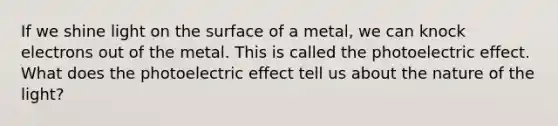 If we shine light on the surface of a metal, we can knock electrons out of the metal. This is called the photoelectric effect. What does the photoelectric effect tell us about the nature of the light?