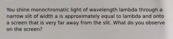 You shine monochromatic light of wavelength lambda through a narrow slit of width a is approximately equal to lambda and onto a screen that is very far away from the slit. What do you observe on the screen?