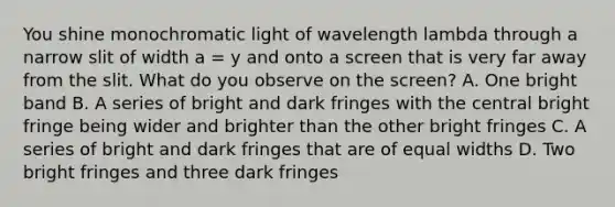 You shine monochromatic light of wavelength lambda through a narrow slit of width a = y and onto a screen that is very far away from the slit. What do you observe on the screen? A. One bright band B. A series of bright and dark fringes with the central bright fringe being wider and brighter than the other bright fringes C. A series of bright and dark fringes that are of equal widths D. Two bright fringes and three dark fringes