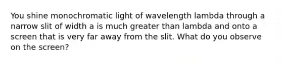 You shine monochromatic light of wavelength lambda through a narrow slit of width a is much greater than lambda and onto a screen that is very far away from the slit. What do you observe on the screen?