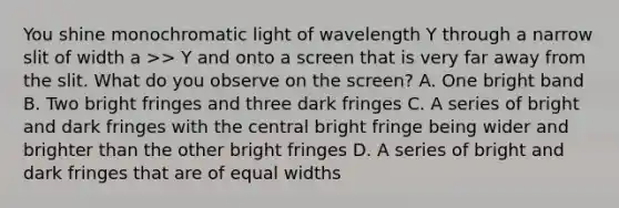 You shine monochromatic light of wavelength Y through a narrow slit of width a >> Y and onto a screen that is very far away from the slit. What do you observe on the screen? A. One bright band B. Two bright fringes and three dark fringes C. A series of bright and dark fringes with the central bright fringe being wider and brighter than the other bright fringes D. A series of bright and dark fringes that are of equal widths