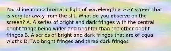 You shine monochromatic light of wavelength a >>Y screen that is very far away from the slit. What do you observe on the screen? A. A series of bright and dark fringes with the central bright fringe being wider and brighter than the other bright fringes B. A series of bright and dark fringes that are of equal widths D. Two bright fringes and three dark fringes