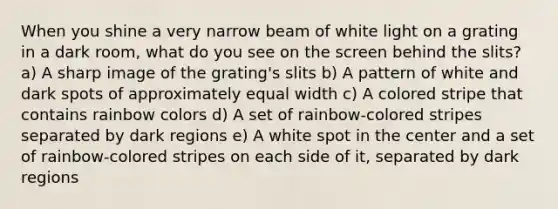 When you shine a very narrow beam of white light on a grating in a dark room, what do you see on the screen behind the slits? a) A sharp image of the grating's slits b) A pattern of white and dark spots of approximately equal width c) A colored stripe that contains rainbow colors d) A set of rainbow-colored stripes separated by dark regions e) A white spot in the center and a set of rainbow-colored stripes on each side of it, separated by dark regions