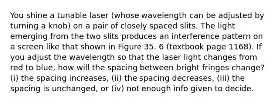 You shine a tunable laser (whose wavelength can be adjusted by turning a knob) on a pair of closely spaced slits. The light emerging from the two slits produces an interference pattern on a screen like that shown in Figure 35. 6 (textbook page 1168). If you adjust the wavelength so that the laser light changes from red to blue, how will the spacing between bright fringes change? (i) the spacing increases, (ii) the spacing decreases, (iii) the spacing is unchanged, or (iv) not enough info given to decide.