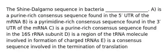 The Shine-Dalgarno sequence in bacteria __________________. A) is a purine-rich consensus sequence found in the 5′ UTR of the mRNA B) is a pyrimidine-rich consensus sequence found in the 3′ UTR of the mRNA C) is a purine-rich consensus sequence found in the 16S rRNA subunit D) is a region of the tRNA molecule involved in formation of charged tRNAs E) is a consensus sequence involved in the termination of translation