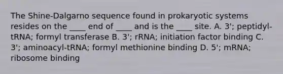 The Shine-Dalgarno sequence found in prokaryotic systems resides on the ____ end of ____ and is the ____ site. A. 3'; peptidyl-tRNA; formyl transferase B. 3'; rRNA; initiation factor binding C. 3'; aminoacyl-tRNA; formyl methionine binding D. 5'; mRNA; ribosome binding