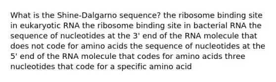 What is the Shine-Dalgarno sequence? the ribosome binding site in eukaryotic RNA the ribosome binding site in bacterial RNA the sequence of nucleotides at the 3' end of the RNA molecule that does not code for amino acids the sequence of nucleotides at the 5' end of the RNA molecule that codes for amino acids three nucleotides that code for a specific amino acid