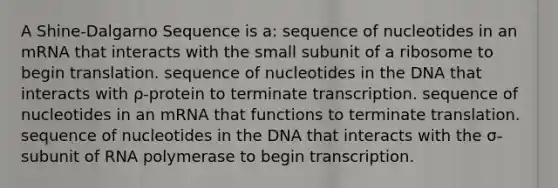 A Shine-Dalgarno Sequence is a: sequence of nucleotides in an mRNA that interacts with the small subunit of a ribosome to begin translation. sequence of nucleotides in the DNA that interacts with ρ-protein to terminate transcription. sequence of nucleotides in an mRNA that functions to terminate translation. sequence of nucleotides in the DNA that interacts with the σ-subunit of RNA polymerase to begin transcription.