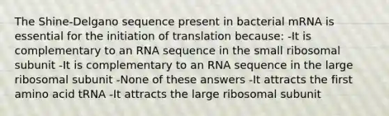 The Shine-Delgano sequence present in bacterial mRNA is essential for the initiation of translation because: -It is complementary to an RNA sequence in the small ribosomal subunit -It is complementary to an RNA sequence in the large ribosomal subunit -None of these answers -It attracts the first amino acid tRNA -It attracts the large ribosomal subunit