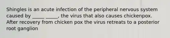 Shingles is an acute infection of the peripheral nervous system caused by _____ _____, the virus that also causes chickenpox. After recovery from chicken pox the virus retreats to a posterior root ganglion