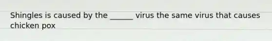 Shingles is caused by the ______ virus the same virus that causes chicken pox