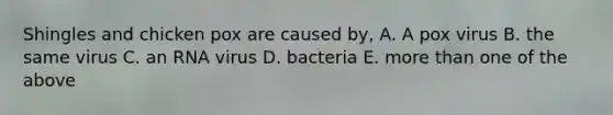 Shingles and chicken pox are caused by, A. A pox virus B. the same virus C. an RNA virus D. bacteria E. more than one of the above