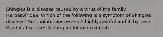 Shingles is a disease caused by a virus of the family Herpesviridae. Which of the following is a symptom of Shingles disease? Non-painful abscesses A highly painful and itchy rash Painful abscesses A non-painful and red rash