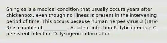 Shingles is a medical condition that usually occurs years after chickenpox, even though no illness is present in the intervening period of time. This occurs because human herpes virus-3 (HHV-3) is capable of __________. A. latent infection B. lytic infection C. persistent infection D. lysogenic information