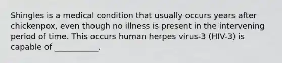 Shingles is a medical condition that usually occurs years after chickenpox, even though no illness is present in the intervening period of time. This occurs human herpes virus-3 (HIV-3) is capable of ___________.