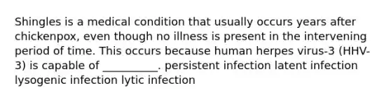 Shingles is a medical condition that usually occurs years after chickenpox, even though no illness is present in the intervening period of time. This occurs because human herpes virus-3 (HHV-3) is capable of __________. persistent infection latent infection lysogenic infection lytic infection