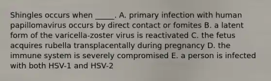 Shingles occurs when _____. A. primary infection with human papillomavirus occurs by direct contact or fomites B. a latent form of the varicella-zoster virus is reactivated C. the fetus acquires rubella transplacentally during pregnancy D. the immune system is severely compromised E. a person is infected with both HSV-1 and HSV-2