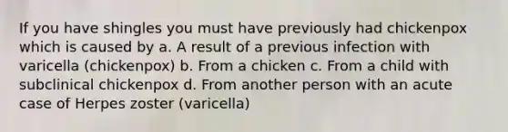 If you have shingles you must have previously had chickenpox which is caused by a. A result of a previous infection with varicella (chickenpox) b. From a chicken c. From a child with subclinical chickenpox d. From another person with an acute case of Herpes zoster (varicella)