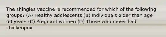 The shingles vaccine is recommended for which of the following groups? (A) Healthy adolescents (B) Individuals older than age 60 years (C) Pregnant women (D) Those who never had chickenpox