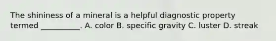 The shininess of a mineral is a helpful diagnostic property termed __________. A. color B. specific gravity C. luster D. streak