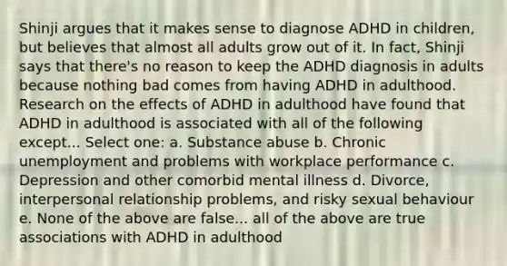 Shinji argues that it makes sense to diagnose ADHD in children, but believes that almost all adults grow out of it. In fact, Shinji says that there's no reason to keep the ADHD diagnosis in adults because nothing bad comes from having ADHD in adulthood. Research on the effects of ADHD in adulthood have found that ADHD in adulthood is associated with all of the following except... Select one: a. Substance abuse b. Chronic unemployment and problems with workplace performance c. Depression and other comorbid mental illness d. Divorce, interpersonal relationship problems, and risky sexual behaviour e. None of the above are false... all of the above are true associations with ADHD in adulthood