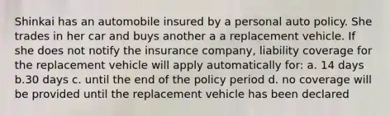 Shinkai has an automobile insured by a personal auto policy. She trades in her car and buys another a a replacement vehicle. If she does not notify the insurance company, liability coverage for the replacement vehicle will apply automatically for: a. 14 days b.30 days c. until the end of the policy period d. no coverage will be provided until the replacement vehicle has been declared