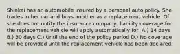 Shinkai has an automobile insured by a personal auto policy. She trades in her car and buys another as a replacement vehicle. Of she does not notify the insurance company, liability coverage for the replacement vehicle will apply automatically for: A.) 14 days B.) 30 days C.) Until the end of the policy period D.) No coverage will be provided until the replacement vehicle has been declared.