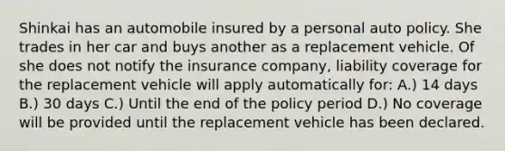 Shinkai has an automobile insured by a personal auto policy. She trades in her car and buys another as a replacement vehicle. Of she does not notify the insurance company, liability coverage for the replacement vehicle will apply automatically for: A.) 14 days B.) 30 days C.) Until the end of the policy period D.) No coverage will be provided until the replacement vehicle has been declared.