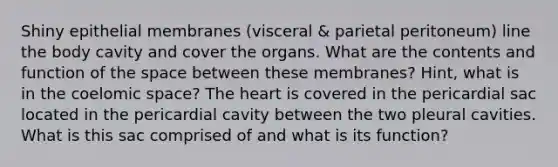 Shiny epithelial membranes (visceral & parietal peritoneum) line the body cavity and cover the organs. What are the contents and function of the space between these membranes? Hint, what is in the coelomic space? The heart is covered in the pericardial sac located in the pericardial cavity between the two pleural cavities. What is this sac comprised of and what is its function?