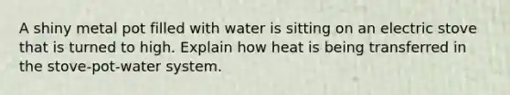 A shiny metal pot filled with water is sitting on an electric stove that is turned to high. Explain how heat is being transferred in the stove-pot-water system.