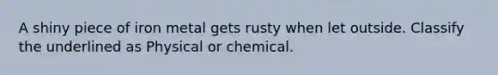 A shiny piece of iron metal gets rusty when let outside. Classify the underlined as Physical or chemical.