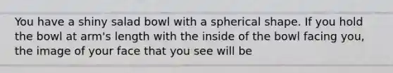 You have a shiny salad bowl with a spherical shape. If you hold the bowl at arm's length with the inside of the bowl facing you, the image of your face that you see will be