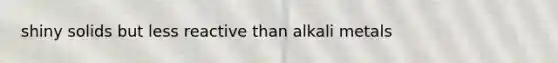 shiny solids but less reactive than alkali metals