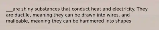 ___are shiny substances that conduct heat and electricity. They are ductile, meaning they can be drawn into wires, and malleable, meaning they can be hammered into shapes.