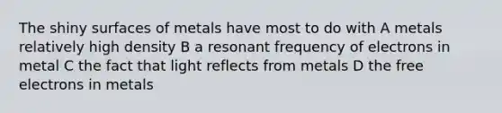 The shiny surfaces of metals have most to do with A metals relatively high density B a resonant frequency of electrons in metal C the fact that light reflects from metals D the free electrons in metals