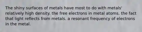 The shiny surfaces of metals have most to do with metals' relatively high density. the free electrons in metal atoms. the fact that light reflects from metals. a resonant frequency of electrons in the metal.