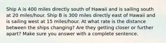 Ship A is 400 miles directly south of Hawaii and is sailing south at 20 miles/hour. Ship B is 300 miles directly east of Hawaii and is sailing west at 15 miles/hour. At what rate is the distance between the ships changing? Are they getting closer or further apart? Make sure you answer with a complete sentence.