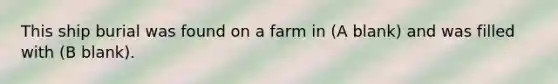 This ship burial was found on a farm in (A blank) and was filled with (B blank).